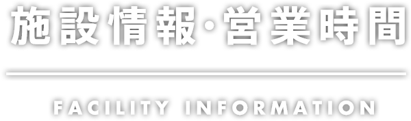 施設情報・営業時間 FACILITY INFORMATION